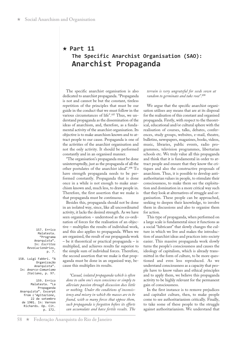 *  Social Anarchism and Or  8.  ™  Anarquista”. Excerpt From LAgitazione,  de 1981, In: Vernon Richards. 0p. Cit.  anisation  * Part 11  The Specific Anarchist Organisation (SA0): Anarchist Propaganda  The specific anarchist organisation is also dedicated to anarchist propaganda. “Propaganda is not and cannot be but the constant, tirless repetition of the principles that must be our guide i the conduct that we must follow in the Various circumstances of life"¥ Thus, we un- derstand propaganda as the dissemination of the ideas of anarchism, and, therefore, as a funda- mental ativity o the anarchist organisation. lts objecive i to make anarchism known and to at- tract people to our cause. Propaganda s one of the activities of the anarchist organisation and not the only activity. It should be performed constantly and in an organised manner.  “The organisation’s propaganda must be done uninteeruptedly,just as the propaganda of all the other postulates of the anarchist ideal”# To have strength propaganda needs to be per- formed constantly. Propaganda that is done once in a while is not enough to make anar- chism known and, much less, o draw people in. Therefore, the first assertion that we make is that propaganda must be continuous.  Besides this, propaganda should not be done in an isolated way, since, like all uncoordinated activity, it acks the desired strength. As we have seen organisation — understood as the co-ordi- nation of forces for the realisation of an objec- tive ~ multiplies the results of individual work,  T atents®  and this also applies to propaganda. When we “Programs  are organised, the result of our propaganda work snarquista” e it theoretical o practcal propaganda — is Revotntamomes | multiplied, and achieves results far superior to b. 7. the simple sum of individual forces. Therefore, the second assertion that we make s that prop-  Luigt Fabbrd.  Organizaczo Anarquista.  cause this muldplies its results. Ttatiano, 5. 57.  159, Errico  done tocalm one’s own eonscience o simply to Malatesta. "La  alleviate passion through discusson does little Propaganda  22 ce setembro  aganda must be done in an organised way, be-  “Casal, isolated propaganda which s often  or nathing. Under the conditions of inconsis- tency and misery in <which the masses are to be found, with so many forces that oppose them, such propaganda is forgatten before its efforts b. 172, can accumulate and bave fortile results. The  58 % Federagio Anarquista do Rio de Janeiro  tervain is wery ungrateful for seeds sown at random to germinate and take root” "  ‘We argue that the specific anarchist organi- sation utilises any means that are at its disposal for the realsation of this constant and organised propaganda. Firsdly, with respect to the theoret- ical, educational and/or cultural sphere with the sealisation of courses, talks, debates, confer- ences, study groups, websites, e-mail, theaire, bulletins, newspapers, magazines, books, videos, music, libraries, public events, radio pro- grammes, television progeammes, libertarian schools etc. We truly value all this propaganda and think that it is fundamental in order to at- tract people and ensure that they know the cri- tiques and also the constructive proposals of anarchism. Thus, it is possible to develop anti- authoritarian values in people, to stimulate their consciousness, to make them see the exploita- tion and domination in a more criical way such that they look at alternatives of struggle and or- ganisation. These people can be approached, secking to deepen their knowledge, to involve them in discussions and also to organise them for action.  This type of propaganda, when performed on alarge scale is fundamental since it functions as a social “hibricant” that slowly changes the cul- ture in which we live and makes the introduc- tion of anarchist ideas and practices into society easier. This massive propaganda work slowly turns the people’s consciousness and causes the ideology of capitalism, which is already trans- mitted in the form of culture, to be more ques- tioned and even less reproduced. As we understand consciousness as a capacity that peo- ple have to know values and ethical principles and to apply them, we believe this propaganda activity to be highly relevant for the permanent gain of consciousness  In the first instance is to remove prejudices and capitalist culture, then, to make people come to see authoritarianism critically. Finally, to take some of these people to the struggle against authoritarianism. We understand that 